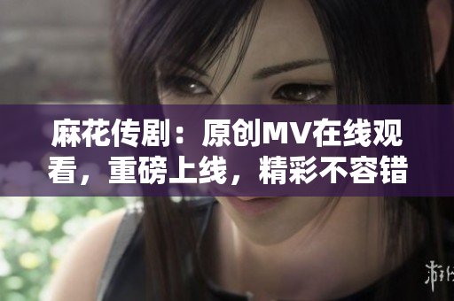 麻花传剧：原创MV在线观看，重磅上线，精彩不容错过