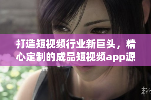 打造短视频行业新巨头，精心定制的成品短视频app源码助您一臂之力！