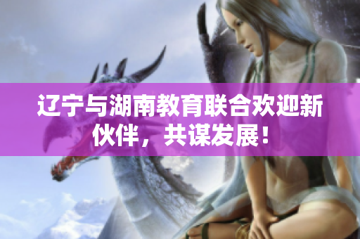 辽宁与湖南教育联合欢迎新伙伴，共谋发展！