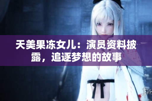 天美果冻女儿：演员资料披露，追逐梦想的故事
