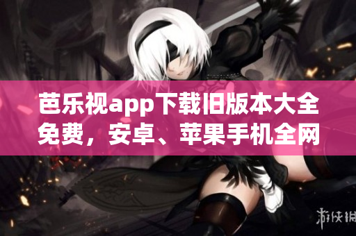 芭乐视app下载旧版本大全免费，安卓、苹果手机全网最新最快下载地址推荐