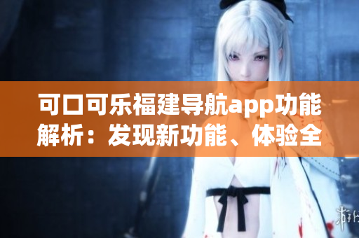 可口可乐福建导航app功能解析：发现新功能、体验全新导航服务