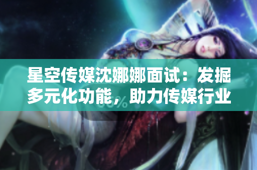 星空传媒沈娜娜面试：发掘多元化功能，助力传媒行业创新