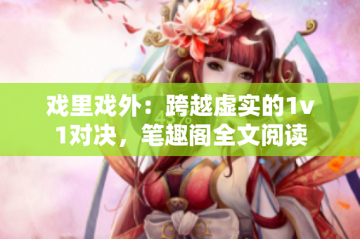 戏里戏外：跨越虚实的1v1对决，笔趣阁全文阅读