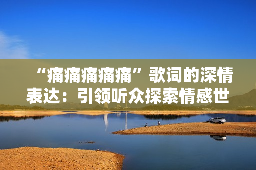 “痛痛痛痛痛”歌词的深情表达：引领听众探索情感世界