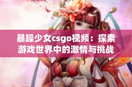 暴躁少女csgo视频：探索游戏世界中的激情与挑战