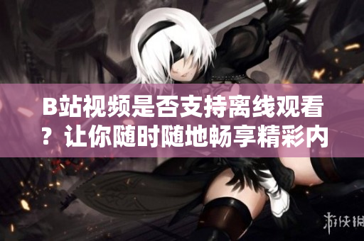 B站视频是否支持离线观看？让你随时随地畅享精彩内容