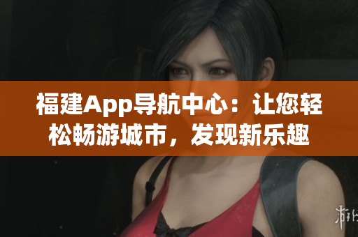 福建App导航中心：让您轻松畅游城市，发现新乐趣