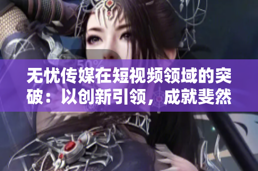 无忧传媒在短视频领域的突破：以创新引领，成就斐然