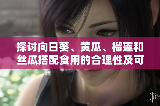 探讨向日葵、黄瓜、榴莲和丝瓜搭配食用的合理性及可能的效果