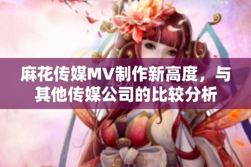 麻花传媒MV制作新高度，与其他传媒公司的比较分析