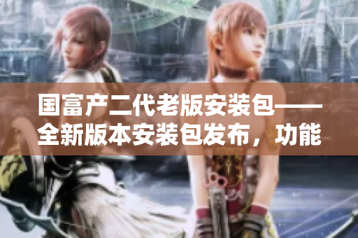 国富产二代老版安装包——全新版本安装包发布，功能升级体验更丰富