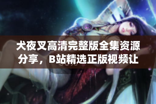 犬夜叉高清完整版全集资源分享，B站精选正版视频让你重温经典_x0008_