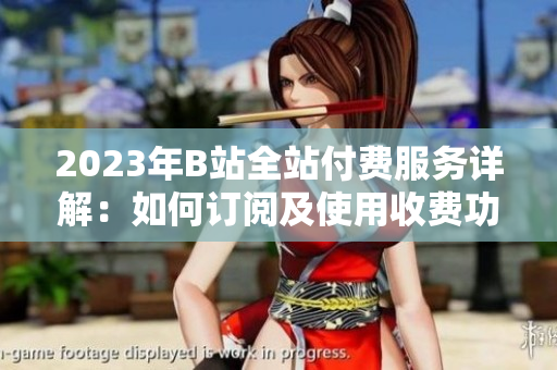 2023年B站全站付费服务详解：如何订阅及使用收费功能