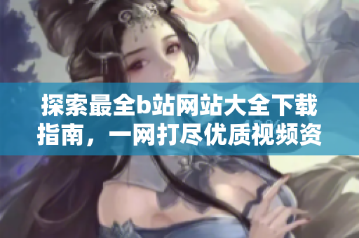 探索最全b站网站大全下载指南，一网打尽优质视频资源