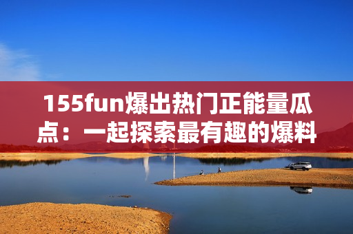 155fun爆出热门正能量瓜点：一起探索最有趣的爆料!