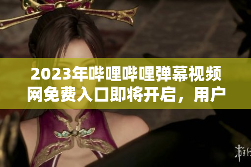 2023年哔哩哔哩弹幕视频网免费入口即将开启，用户免费观看视频体验独特魅力