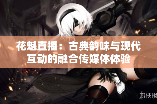 花魁直播：古典韵味与现代互动的融合传媒体体验