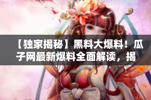 【独家揭秘】黑料大爆料！瓜子网最新爆料全面解读，揭露黑料内幕！