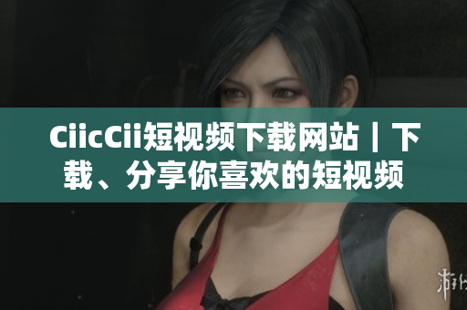 CiicCii短视频下载网站｜下载、分享你喜欢的短视频