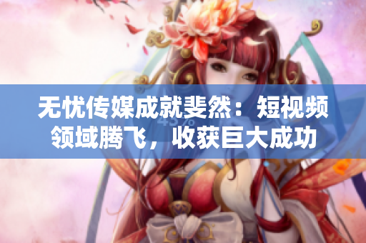 无忧传媒成就斐然：短视频领域腾飞，收获巨大成功