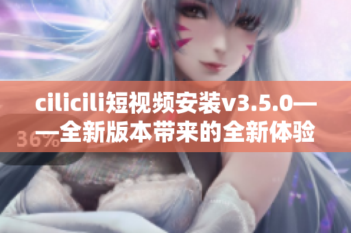 cilicili短视频安装v3.5.0——全新版本带来的全新体验