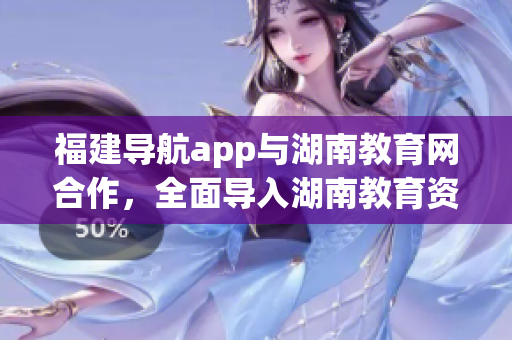 福建导航app与湖南教育网合作，全面导入湖南教育资源
