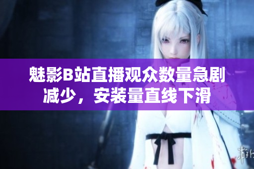魅影B站直播观众数量急剧减少，安装量直线下滑