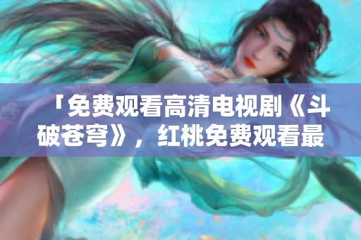 「免费观看高清电视剧《斗破苍穹》，红桃免费观看最新热播剧集，高清优酷全集在线观看」