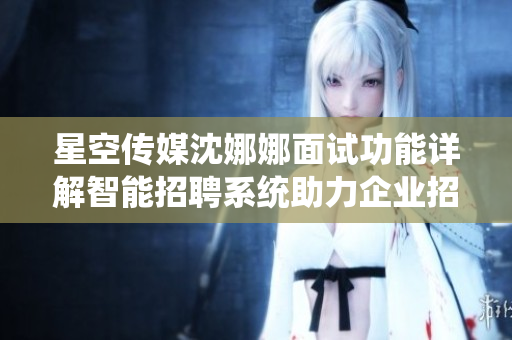 星空传媒沈娜娜面试功能详解智能招聘系统助力企业招聘效率提升