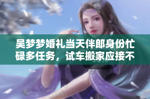 吴梦梦婚礼当天伴郎身份忙碌多任务，试车搬家应接不暇