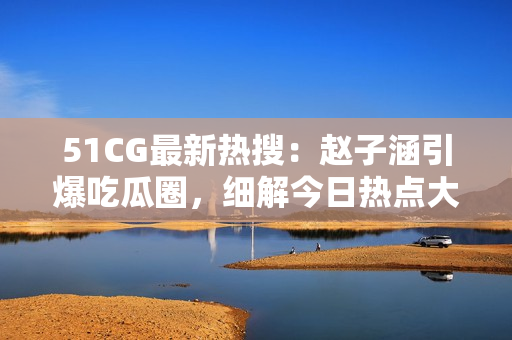 51CG最新热搜：赵子涵引爆吃瓜圈，细解今日热点大瓜