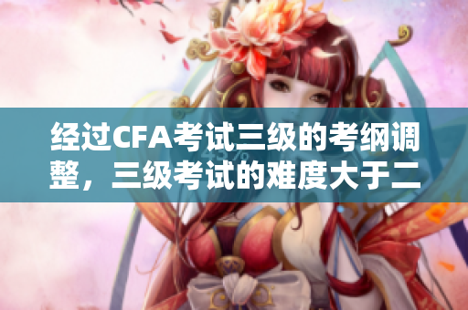 经过CFA考试三级的考纲调整，三级考试的难度大于二级，这将对考生及培训机构带来影响