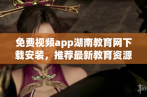 免费视频app湖南教育网下载安装，推荐最新教育资源应用程序
