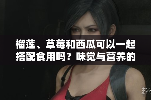 榴莲、草莓和西瓜可以一起搭配食用吗？味觉与营养的完美组合！