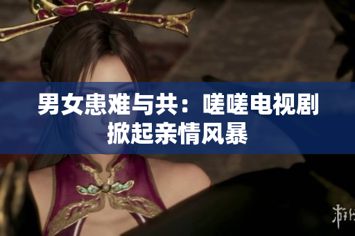 男女患难与共：嗟嗟电视剧掀起亲情风暴