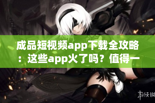成品短视频app下载全攻略：这些app火了吗？值得一试吗？