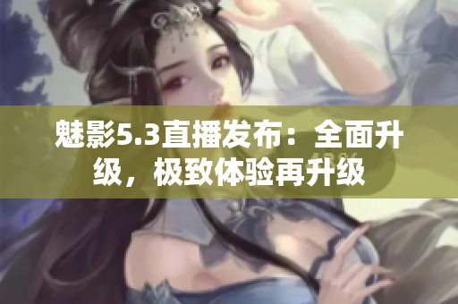 魅影5.3直播发布：全面升级，极致体验再升级