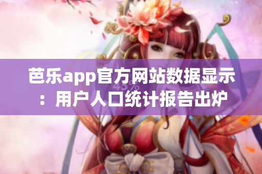 芭乐app官方网站数据显示：用户人口统计报告出炉