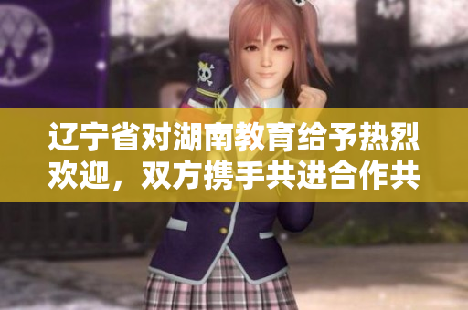 辽宁省对湖南教育给予热烈欢迎，双方携手共进合作共赢共享教育发展成果