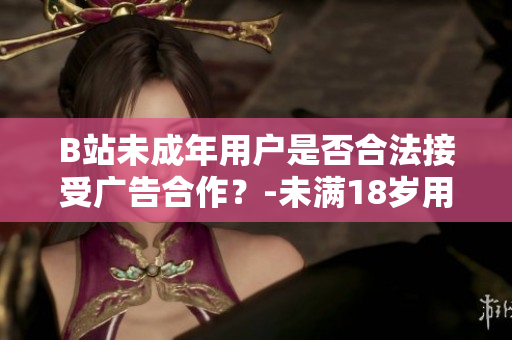 B站未成年用户是否合法接受广告合作？-未满18岁用户在B站接受广告是否合规？