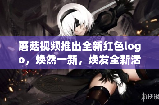 蘑菇视频推出全新红色logo，焕然一新，焕发全新活力