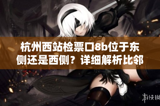 杭州西站检票口8b位于东侧还是西侧？详细解析比邻发车大厅群。