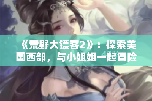 《荒野大镖客2》：探索美国西部，与小姐姐一起冒险！