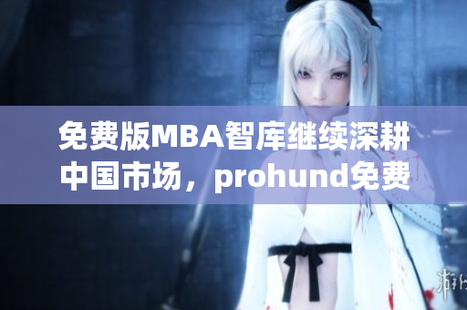 免费版MBA智库继续深耕中国市场，prohund免费版MBA智库提供更多优质资源