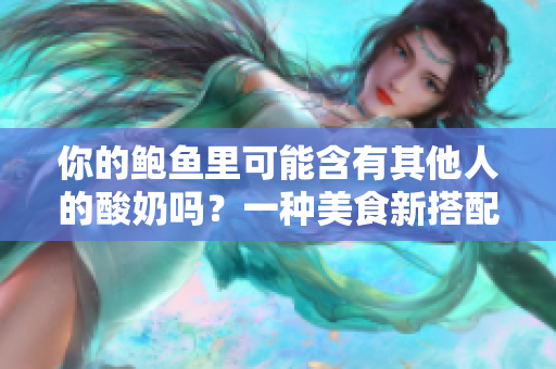 你的鲍鱼里可能含有其他人的酸奶吗？一种美食新搭配的谣言揭秘