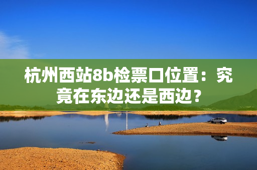 杭州西站8b检票口位置：究竟在东边还是西边？