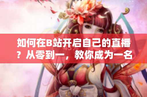 如何在B站开启自己的直播？从零到一，教你成为一名优秀主播