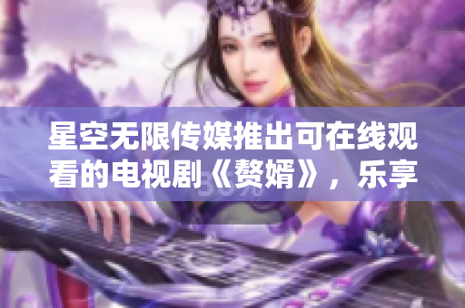 星空无限传媒推出可在线观看的电视剧《赘婿》，乐享视听新体验