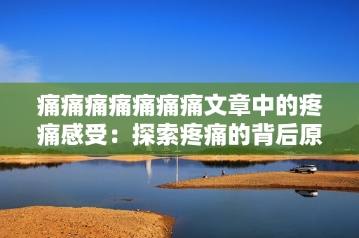 痛痛痛痛痛痛痛文章中的疼痛感受：探索疼痛的背后原因和应对方法